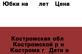 Юбки на 6-9 лет › Цена ­ 150 - Костромская обл., Костромской р-н, Кострома г. Дети и материнство » Детская одежда и обувь   . Костромская обл.